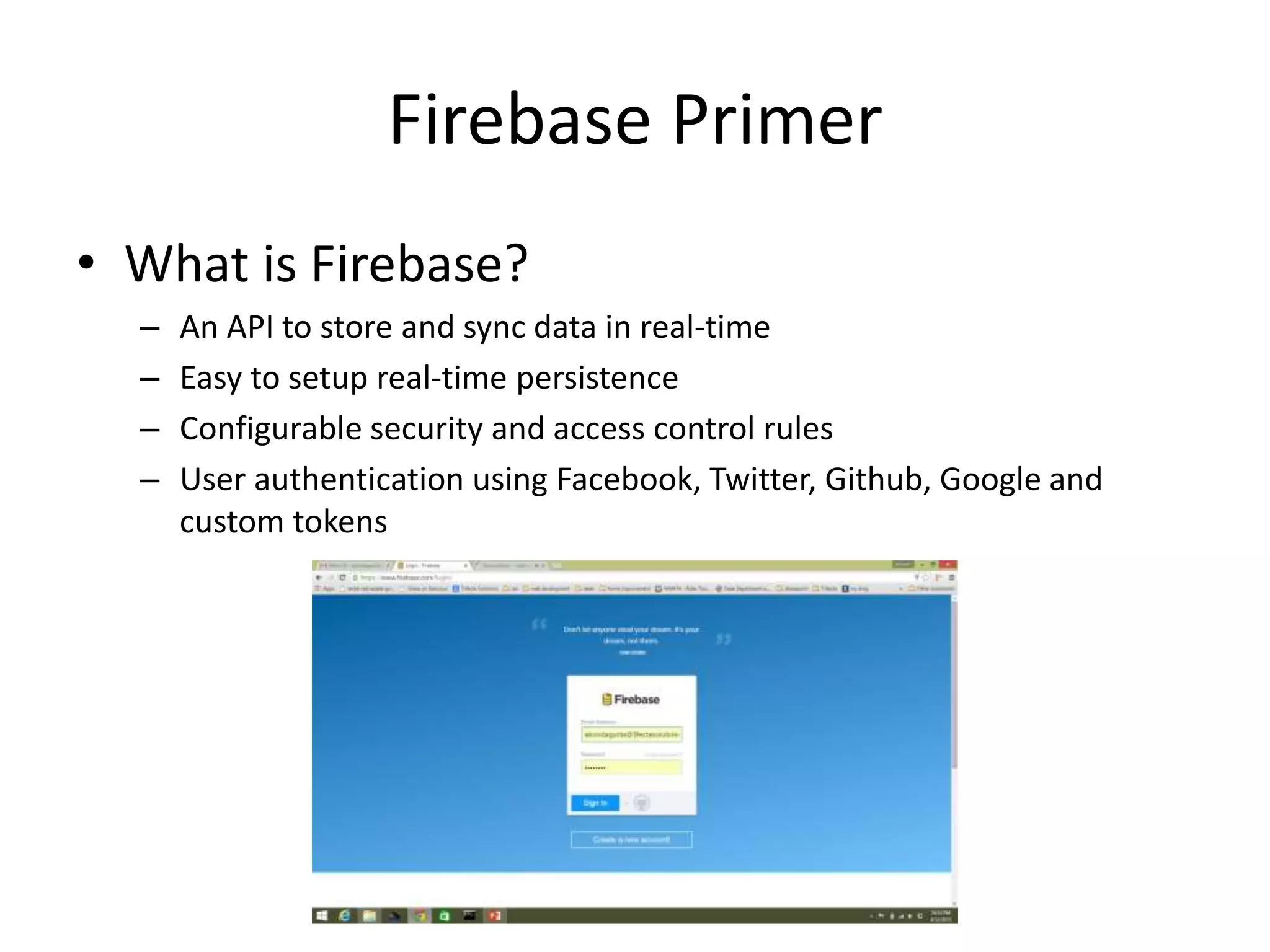 Firebase Primer • What is Firebase? – An API to store and sync data in real-time – Easy to setup real-time persistence – Configurable security and access control rules – User authentication using Facebook, Twitter, Github, Google and custom tokens 