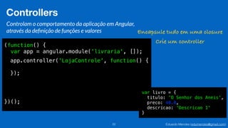 Eduardo Mendes (edumendes@gmail.com)22
Controllers
Controlam o comportamento da aplicação em Angular,
através da deﬁnição de funções e valores
(function() {
var app = angular.module('livraria', []);
})();
Encapsule tudo em uma closure
Crie um controller
app.controller('LojaControle', function() {
});
var livro = {
titulo: 'O Senhor dos Aneis',
preco: 40.0,
descricao: ‘Descricao 1'
}
 