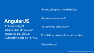 Eduardo Mendes (edumendes@gmail.com)
AngularJS
3
Ajuda a organizar o JS
Boa escolha para sites dinâmicos
Se comunica com jQuery
Possibilita a criação de sites interativos
Fácil de testar
Framework JS
para o lado do cliente
capaz de adicionar
interatividade ao HTML
 