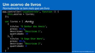 Eduardo Mendes (edumendes@gmail.com)34
Um acervo de livros
Normalmente se tem mais que um livro
app.controller('LojaControle', function () {
this.acervo = livros;
});
var livros = [
{
titulo: 'O Senhor dos Aneis',
preco: 40.0,
descricao: 'Descricao 1',
quantidade: 10
}, {
titulo: 'A Saga Star Wars',
preco: 80.0,
descricao: 'Descricao 2',
quantidade: 0
}
]
Array
 