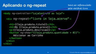 Eduardo Mendes (edumendes@gmail.com)36
Aplicando o ng-repeat
<body ng-controller="LojaControle as loja">
<div >
<h1>{{loja.produto.titulo}}</h1>
<h2>R$ {{loja.produto.preco}}</h2>
<p>{{loja.produto.descricao}}</p>
<button ng-show="{{loja.produto.quantidade > 0}}”>
Adicionar ao Carrinho
</button>
</div>
</div>
ng-repeat="livro in loja.acervo"
Deve ser referenciado
pela variável livro
 