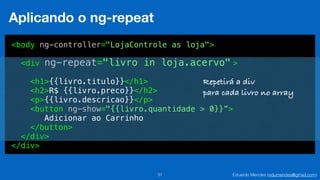 Eduardo Mendes (edumendes@gmail.com)37
Aplicando o ng-repeat
<body ng-controller="LojaControle as loja">
<div >
<h1>{{livro.titulo}}</h1>
<h2>R$ {{livro.preco}}</h2>
<p>{{livro.descricao}}</p>
<button ng-show="{{livro.quantidade > 0}}”>
Adicionar ao Carrinho
</button>
</div>
</div>
ng-repeat="livro in loja.acervo"
Repetirá a div
para cada livro no array
 