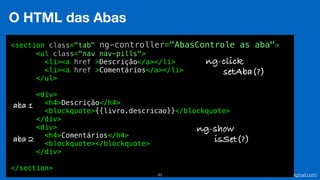 Eduardo Mendes (edumendes@gmail.com)42
O HTML das Abas
<section class="tab" ng-controller="AbasControle as aba">
<ul class="nav nav-pills">
<li><a href >Descrição</a></li>
<li><a href >Comentários</a></li>
</ul>
<div>
<h4>Descrição</h4>
<blockquote>{{livro.descricao}}</blockquote>
</div>
<div>
<h4>Comentários</h4>
<blockquote></blockquote>
</div>
</section>
aba 1
aba 2
ng-show
isSet(?)
ng-click
setAba(?)
 