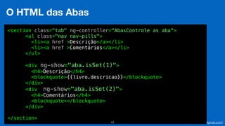 Eduardo Mendes (edumendes@gmail.com)43
O HTML das Abas
<section class="tab" ng-controller="AbasControle as aba">
<ul class="nav nav-pills">
<li><a href >Descrição</a></li>
<li><a href >Comentários</a></li>
</ul>
<div ng-show="aba.isSet(1)">
<h4>Descrição</h4>
<blockquote>{{livro.descricao}}</blockquote>
</div>
<div ng-show="aba.isSet(2)">
<h4>Comentários</h4>
<blockquote></blockquote>
</div>
</section>
 