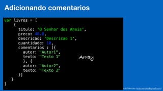 Eduardo Mendes (edumendes@gmail.com)47
Adicionando comentarios
var livros = [
{
titulo: 'O Senhor dos Aneis',
preco: 40.0,
descricao: 'Descricao 1',
quantidade: 10,
comentarios : [{
autor: "Autor1",
texto: "Texto 1"
}, {
autor: "Autor2",
texto: "Texto 2"
}]
}
]
Array
 