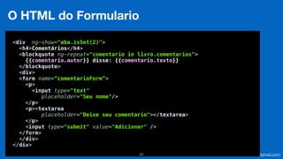 Eduardo Mendes (edumendes@gmail.com)50
O HTML do Formulario
<div ng-show="aba.isSet(2)"> 
<h4>Comentários</h4> 
<blockquote ng-repeat="comentario in livro.comentarios"> 
{{comentario.autor}} disse: {{comentario.texto}} 
</blockquote> 
<div> 
<form name=“comentarioForm”>
<p> 
<input type="text"
placeholder="Seu nome"/> 
</p> 
<p><textarea
placeholder="Deixe seu comentario"></textarea> 
</p> 
<input type="submit" value="Adicionar" /> 
</form> 
</div> 
</div>
 