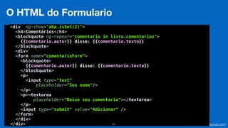 Eduardo Mendes (edumendes@gmail.com)51
O HTML do Formulario
<div ng-show="aba.isSet(2)"> 
<h4>Comentários</h4> 
<blockquote ng-repeat="comentario in livro.comentarios"> 
{{comentario.autor}} disse: {{comentario.texto}} 
</blockquote> 
<div> 
<form name=“comentarioForm”>
<blockquote> 
{{comentario.autor}} disse: {{comentario.texto}} 
</blockquote> 
<p> 
<input type="text" 
placeholder="Seu nome"/> 
</p> 
<p><textarea
placeholder="Deixe seu comentario"></textarea> 
</p> 
<input type="submit" value="Adicionar" /> 
</form> 
</div> 
</div>
 