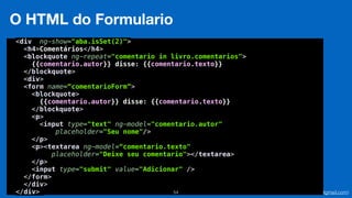 Eduardo Mendes (edumendes@gmail.com)54
O HTML do Formulario
<div ng-show="aba.isSet(2)"> 
<h4>Comentários</h4> 
<blockquote ng-repeat="comentario in livro.comentarios"> 
{{comentario.autor}} disse: {{comentario.texto}} 
</blockquote> 
<div> 
<form name=“comentarioForm”>
<blockquote> 
{{comentario.autor}} disse: {{comentario.texto}} 
</blockquote> 
<p> 
<input type="text" ng-model="comentario.autor" 
placeholder="Seu nome"/> 
</p> 
<p><textarea ng-model=“comentario.texto"
placeholder="Deixe seu comentario"></textarea> 
</p> 
<input type="submit" value="Adicionar" /> 
</form> 
</div> 
</div>
 
