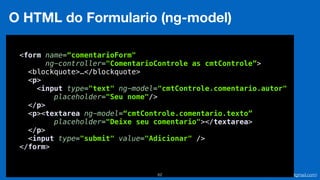 Eduardo Mendes (edumendes@gmail.com)62
O HTML do Formulario (ng-model)
 
<form name=“comentarioForm"
ng-controller="ComentarioControle as cmtControle”>
<blockquote>…</blockquote> 
<p> 
<input type="text" ng-model="cmtControle.comentario.autor" 
placeholder="Seu nome"/> 
</p> 
<p><textarea ng-model=“cmtControle.comentario.texto”
placeholder="Deixe seu comentario"></textarea> 
</p> 
<input type="submit" value="Adicionar" /> 
</form> 
 