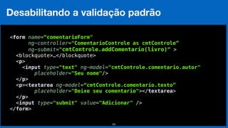 Eduardo Mendes (edumendes@gmail.com)68
Desabilitando a validação padrão
 
<form name=“comentarioForm"
ng-controller="ComentarioControle as cmtControle”
ng-submit="cmtControle.addComentario(livro)” >
<blockquote>…</blockquote> 
<p> 
<input type="text" ng-model="cmtControle.comentario.autor" 
placeholder="Seu nome"/> 
</p> 
<p><textarea ng-model=“cmtControle.comentario.texto”
placeholder="Deixe seu comentario"></textarea> 
</p> 
<input type="submit" value="Adicionar" /> 
</form> 
 