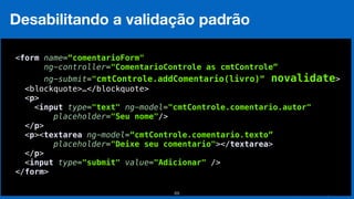 Eduardo Mendes (edumendes@gmail.com)69
Desabilitando a validação padrão
 
<form name=“comentarioForm"
ng-controller="ComentarioControle as cmtControle”
ng-submit="cmtControle.addComentario(livro)” novalidate>
<blockquote>…</blockquote> 
<p> 
<input type="text" ng-model="cmtControle.comentario.autor" 
placeholder="Seu nome"/> 
</p> 
<p><textarea ng-model=“cmtControle.comentario.texto”
placeholder="Deixe seu comentario"></textarea> 
</p> 
<input type="submit" value="Adicionar" /> 
</form> 
 