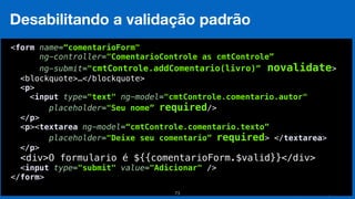 Eduardo Mendes (edumendes@gmail.com)73
Desabilitando a validação padrão
 
<form name=“comentarioForm"
ng-controller="ComentarioControle as cmtControle”
ng-submit="cmtControle.addComentario(livro)” novalidate>
<blockquote>…</blockquote> 
<p> 
<input type="text" ng-model="cmtControle.comentario.autor" 
placeholder="Seu nome” required/> 
</p> 
<p><textarea ng-model=“cmtControle.comentario.texto”
placeholder="Deixe seu comentario” required> </textarea> 
</p>
<div>O formulario é ${{comentarioForm.$valid}}</div> 
<input type="submit" value="Adicionar" /> 
</form> 
 