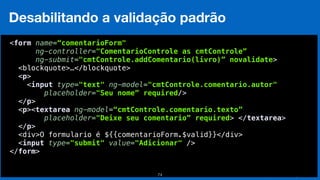 Eduardo Mendes (edumendes@gmail.com)74
Desabilitando a validação padrão
 
<form name=“comentarioForm"
ng-controller="ComentarioControle as cmtControle”
ng-submit="cmtControle.addComentario(livro)” novalidate>
<blockquote>…</blockquote> 
<p> 
<input type="text" ng-model="cmtControle.comentario.autor" 
placeholder="Seu nome” required/> 
</p> 
<p><textarea ng-model=“cmtControle.comentario.texto”
placeholder="Deixe seu comentario” required> </textarea> 
</p>
<div>O formulario é ${{comentarioForm.$valid}}</div> 
<input type="submit" value="Adicionar" /> 
</form> 
 