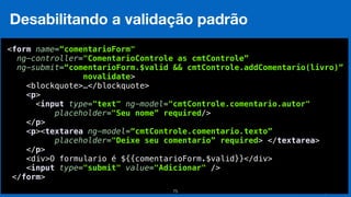 Eduardo Mendes (edumendes@gmail.com)75
Desabilitando a validação padrão
 
<form name=“comentarioForm"
ng-controller="ComentarioControle as cmtControle”
ng-submit=“comentarioForm.$valid && cmtControle.addComentario(livro)”
novalidate>
<blockquote>…</blockquote> 
<p> 
<input type="text" ng-model="cmtControle.comentario.autor" 
placeholder="Seu nome” required/> 
</p> 
<p><textarea ng-model=“cmtControle.comentario.texto”
placeholder="Deixe seu comentario” required> </textarea> 
</p>
<div>O formulario é ${{comentarioForm.$valid}}</div> 
<input type="submit" value="Adicionar" /> 
</form> 
 