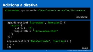 Eduardo Mendes (edumendes@gmail.com)97
Adiciona a diretiva
index.html
app.js
<livro-abas ng-controller="AbasControle as aba"></livro-abas>
app.directive('livroAbas', function() {
return {
restrict: 'E',
templateUrl: 'livro-abas.html'
};
});
app.controller('AbasControle', function() {
. . .
});
 