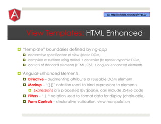 View Templates: HTML Enhanced
¤  “Template” boundaries defined by ng-app
¤  declarative specification of view (static DOM)
¤  compiled at runtime using model + controller (to render dynamic DOM)
¤  consists of standard elements (HTML, CSS) + angular-enhanced elements
¤  Angular-Enhanced Elements
¤  Directive – augmenting attribute or reusable DOM element
¤  Markup – “{{ }}” notation used to bind expressions to elements
¤  Expressions are processed by $parse, can include JS-like code
¤  Filters – “ | “ notation used to format data for display (chain-able)
¤  Form Controls – declarative validation, view manipulation
 
