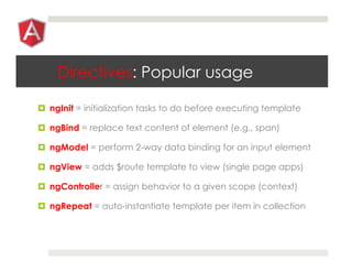 Directives: Popular usage
¤  ngInit = initialization tasks to do before executing template
¤  ngBind = replace text content of element (e.g., span)
¤  ngModel = perform 2-way data binding for an input element
¤  ngView = adds $route template to view (single page apps)
¤  ngController = assign behavior to a given scope (context)
¤  ngRepeat = auto-instantiate template per item in collection
 