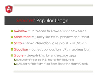 Services: Popular Usage
¤ $window = reference to browser’s window object
¤ $document = jQuery-like ref to $window document
¤ $http = server interaction tasks (via XHR or JSONP)
¤ $location = parses app location (URL in address bar)
¤ $route = deep-linking for single-page apps
¤  $routeProvider defines routes for resources
¤  $routeParams extracted from $location search/path
 