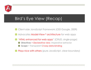 Bird’s Eye View (Recap)
¤  Client-side JavaScript Framework (OSS Google, 2009)
¤  Advocates Model-View-* architecture for web apps
¤  “HTML enhanced for web apps” (CRUD, single-page)
¤  Directives = Declarative view, Imperative behavior
¤  Scope = Transparent 2-way data binding
¤  Plays nice with others (pure JavaScript, clear boundary)
 
