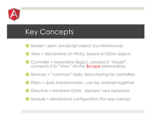 Key Concepts
¤  Model = plain JavaScript object (no inheritance)

¤  View = declarative (in HTML), based on DOM objects

¤  Controller = imperative (logic), constructs “Model”,
    connects it to “View” via the $scope intermediary.

¤  Services = “common” tasks, data-sharing for controllers

¤  Filters = data transformation, can be chained together

¤  Directive = transform DOM, ‘declare’ new behaviors

¤  Module = declarative configuration (for app startup)
 
