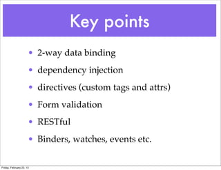 Key points
                      • 2-way data binding
                      • dependency injection
                      • directives (custom tags and attrs)
                      • Form validation
                      • RESTful
                      • Binders, watches, events etc.

Friday, February 22, 13
 