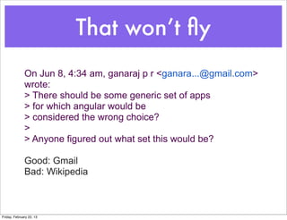 That won’t ﬂy
              On Jun 8, 4:34 am, ganaraj p r <ganara...@gmail.com>
              wrote:
              > There should be some generic set of apps
              > for which angular would be
              > considered the wrong choice?
              >
              > Anyone figured out what set this would be?

              Good: Gmail
              Bad: Wikipedia



Friday, February 22, 13
 