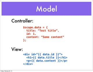 Model
                     Controller:
                             $scope.data = {
                                title: “Test title”,
                                id: 1,
                                content: “Some content”
                             };


                     View:
                             <div id=”{{ data.id }}”>
                               <h1>{{ data.title }}</h1>
                               <p>{{ data.content }}</p>
                             </div>

Friday, February 22, 13
 