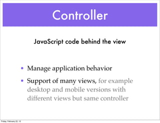 Controller
                          JavaScript code behind the view



                      • Manage application behavior
                      • Support of many views, for example
                        desktop and mobile versions with
                        different views but same controller


Friday, February 22, 13
 