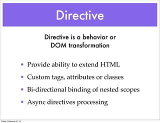 Directive
                              Directive is a behavior or
                                DOM transformation


                      • Provide ability to extend HTML
                      • Custom tags, attributes or classes
                      • Bi-directional binding of nested scopes
                      • Async directives processing

Friday, February 22, 13
 