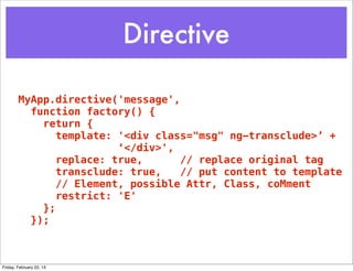 Directive

        MyApp.directive('message',
          function factory() {
            return {
               template: '<div class="msg" ng-transclude>’ +
                         ‘</div>',
               replace: true,      // replace original tag
               transclude: true,   // put content to template
               // Element, possible Attr, Class, coMment
               restrict: 'E'
            };
          });



Friday, February 22, 13
 
