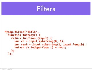 Filters


        MyApp.filter('title',
          function factory() {
            return function (input) {
               var ch = input.substring(0, 1);
               var rest = input.substring(1, input.length);
               return ch.toUpperCase () + rest;
            };
          });




Friday, February 22, 13
 