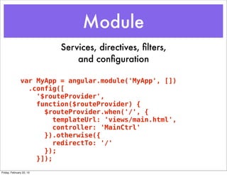 Module
                          Services, directives, ﬁlters,
                              and conﬁguration

               var MyApp = angular.module('MyApp', [])
                 .config([
                   '$routeProvider',
                   function($routeProvider) {
                     $routeProvider.when('/', {
                        templateUrl: 'views/main.html',
                        controller: 'MainCtrl'
                     }).otherwise({
                        redirectTo: '/'
                     });
                   }]);
Friday, February 22, 13
 