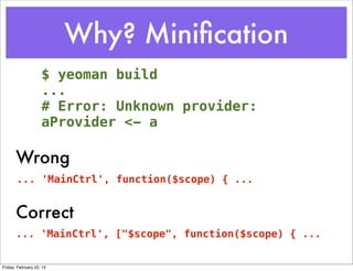 Why? Miniﬁcation
                    $ yeoman build
                    ...
                    # Error: Unknown provider:
                    aProvider <- a

       Wrong
       ... 'MainCtrl', function($scope) { ...


       Correct
       ... 'MainCtrl', ["$scope", function($scope) { ...


Friday, February 22, 13
 