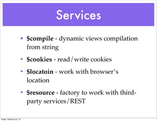Services
                      • $compile - dynamic views compilation
                        from string
                      • $cookies - read/write cookies
                      • $locatoin - work with browser’s
                        location
                      • $resource - factory to work with third-
                        party services/REST

Friday, February 22, 13
 