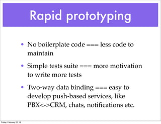 Rapid prototyping

                      • No boilerplate code === less code to
                        maintain
                      • Simple tests suite === more motivation
                        to write more tests
                      • Two-way data binding === easy to
                        develop push-based services, like
                        PBX<->CRM, chats, notiﬁcations etc.

Friday, February 22, 13
 