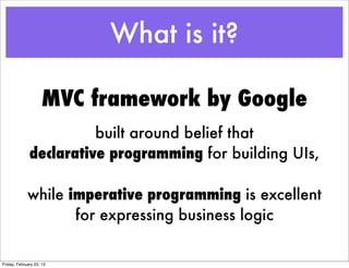 What is it?

                    MVC framework by Google
                        built around belief that
              declarative programming for building UIs,

             while imperative programming is excellent
                    for expressing business logic

Friday, February 22, 13
 