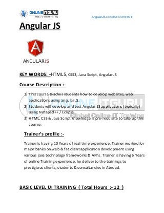 AngularJS COURSE CONTENT
Angular JS
KEY WORDS: -HTML5, CSS3, Java Script, Angular JS
Course Description :-
1) This course teaches students how to develop websites, web
applications using angular JS.
2) Students will develop and test Angular JS applications (typically)
using Notepad++ / Eclipse.
3) HTML, CSS & Java Script knowledge is pre-requisite to take up this
course.
Trainer’s profile :-
Trainer is having 10 Years of real time experience. Trainer worked for
major banks on web & fat client application development using
various java technology frameworks & API’s. Trainer is having 6 Years
of online Training experience, he deliver to the trainings to
prestigious clients, students & consultancies in Abroad.
BASIC LEVEL UI TRAINING ( Total Hours :- 12 )
 