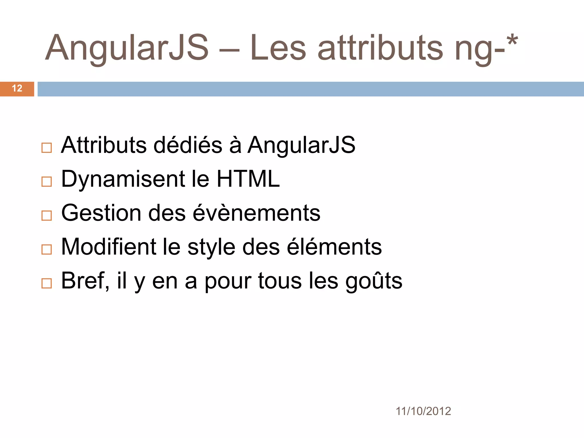 AngularJS – Les attributs ng-*
12




        Attributs dédiés à AngularJS
        Dynamisent le HTML
        Gestion des évènements
        Modifient le style des éléments
        Bref, il y en a pour tous les goûts




                                           11/10/2012
 