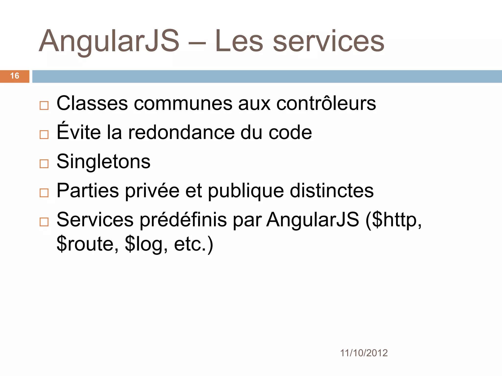 AngularJS – Les services
16


        Classes communes aux contrôleurs
        Évite la redondance du code
        Singletons
        Parties privée et publique distinctes
        Services prédéfinis par AngularJS
         ($http, $route, $log, etc.)




                                         11/10/2012
 