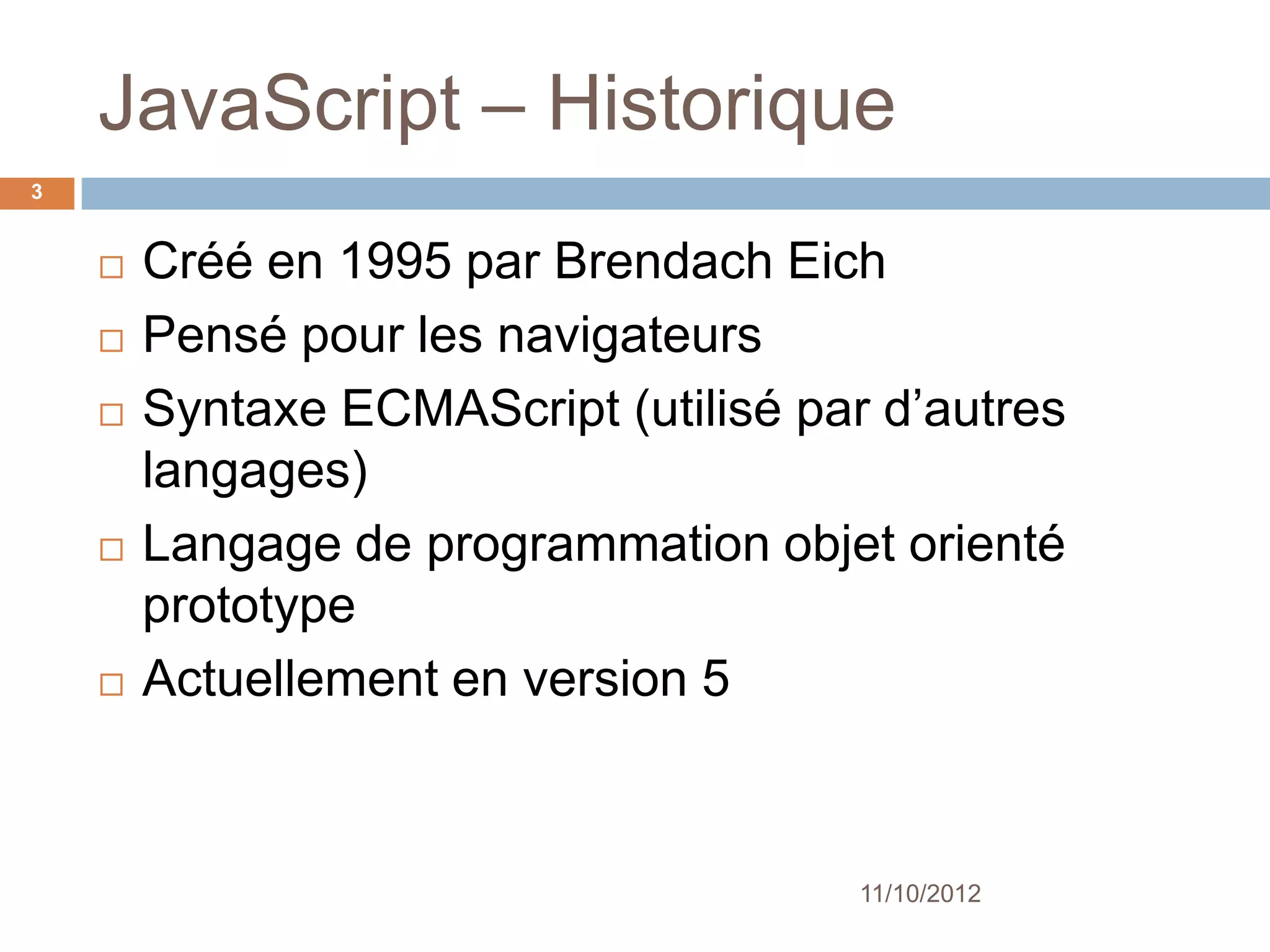JavaScript – Historique
3


       Créé en 1995 par Brendach Eich
       Pensé pour les navigateurs
       Syntaxe ECMAScript (utilisé par d’autres
        langages)
       Langage de programmation objet orienté
        prototype
       Actuellement en version 5



                                       11/10/2012
 