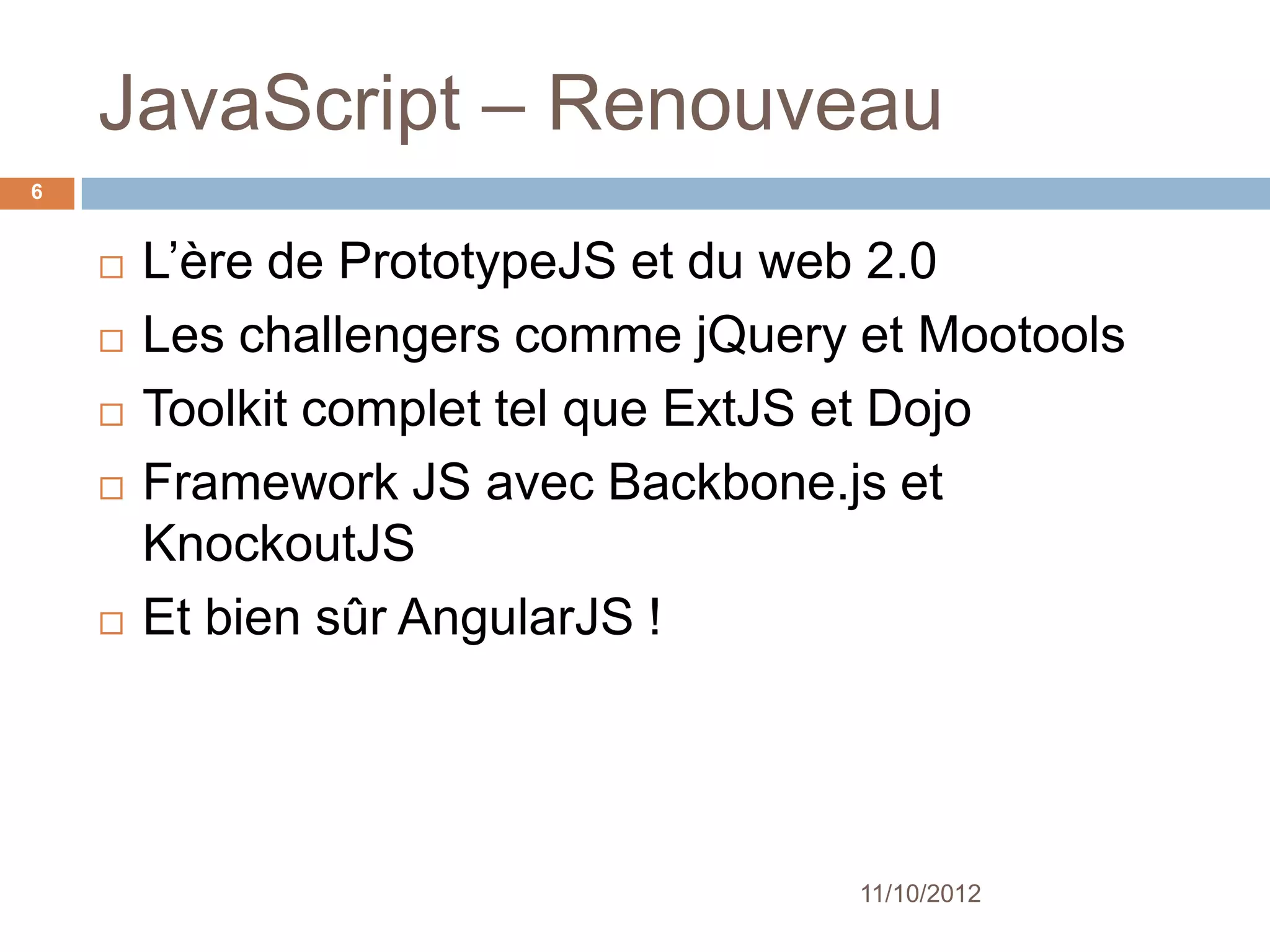 JavaScript – Renouveau
6


       L’ère de PrototypeJS et du web 2.0
       Les challengers comme jQuery et Mootools
       Toolkit complet tel que ExtJS et Dojo
       Framework JS avec Backbone.js et
        KnockoutJS
       Et bien sûr AngularJS !




                                     11/10/2012
 
