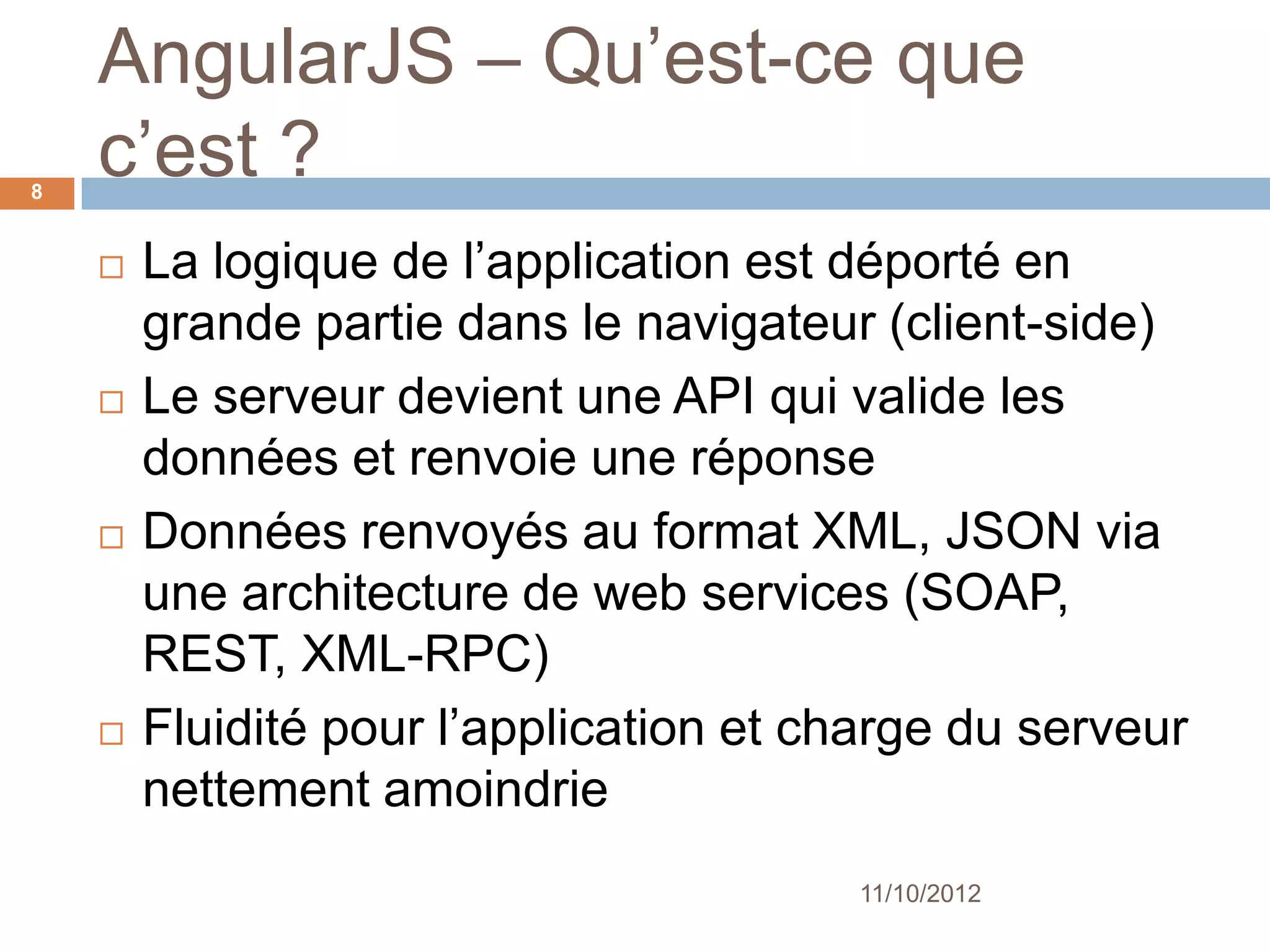 AngularJS – What’s it ?
8


       La logique de l’application est déporté en
        grande partie dans le navigateur (client-side)
       Le serveur devient une API qui valide les
        données et renvoie une réponse
       Données renvoyés au format XML, JSON via
        une architecture de web services
        (SOAP, REST, XML-RPC)
       Fluidité pour l’application et charge du serveur
        nettement amoindrie
                                        11/10/2012
 