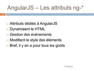 AngularJS – Les attributs ng-*
12




        Attributs dédiés à AngularJS
        Dynamisent le HTML
        Gestion des évènements
        Modifient le style des éléments
        Bref, il y en a pour tous les goûts




                                           11/10/2012
 