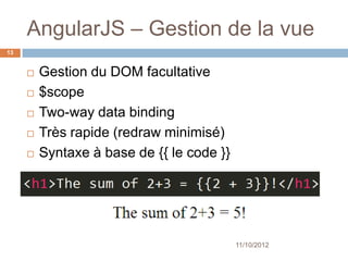 AngularJS – Gestion de la vue
13


        Gestion du DOM facultative
        $scope
        Two-way data binding
        Très rapide (redraw minimisé)
        Syntaxe à base de {{ le code }}




                                           11/10/2012
 