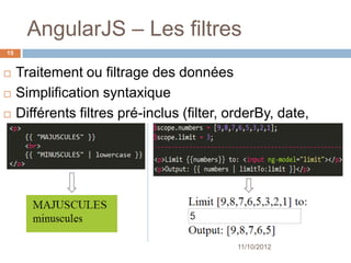 AngularJS – Les filtres
15


    Traitement ou filtrage des données
    Simplification syntaxique
    Différents filtres pré-inclus
     (filter, orderBy, date, currency)




                                          11/10/2012
 
