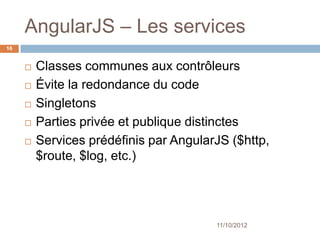 AngularJS – Les services
16


        Classes communes aux contrôleurs
        Évite la redondance du code
        Singletons
        Parties privée et publique distinctes
        Services prédéfinis par AngularJS
         ($http, $route, $log, etc.)




                                         11/10/2012
 