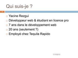 Qui suis-je ?
2


       Yacine Rezgui
       Développeur web & étudiant en licence pro
       7 ans dans le développement web
       20 ans (seulement ?)




                                      11/10/2012
 