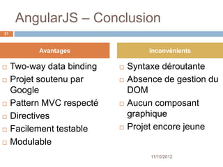 AngularJS – Conclusion
21



           Avantages                 Inconvénients

    Two-way data binding      Syntaxe déroutante
    Projet soutenu par        Absence de gestion du
     Google                     DOM
    Pattern MVC respecté      Aucun composant
    Directives                 graphique
    Facilement testable       Projet encore jeune
    Modulable
                                     11/10/2012
 