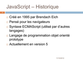 JavaScript – Historique
3


       Créé en 1995 par Brendach Eich
       Pensé pour les navigateurs
       Syntaxe ECMAScript (utilisé par d’autres
        langages)
       Langage de programmation objet orienté
        prototype
       Actuellement en version 5



                                       11/10/2012
 