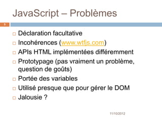 JavaScript – Problèmes
5


       Déclaration facultative
       Incohérences (www.wtfjs.com)
       APIs HTML implémentées différemment
       Prototypage (pas vraiment un problème,
        question de goûts)
       Portée des variables
       Utilisé presque que pour gérer le DOM
       Jalousie ?

                                     11/10/2012
 